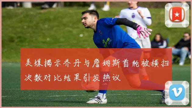 美媒揭示乔丹与詹姆斯首轮被横扫次数对比结果引发热议