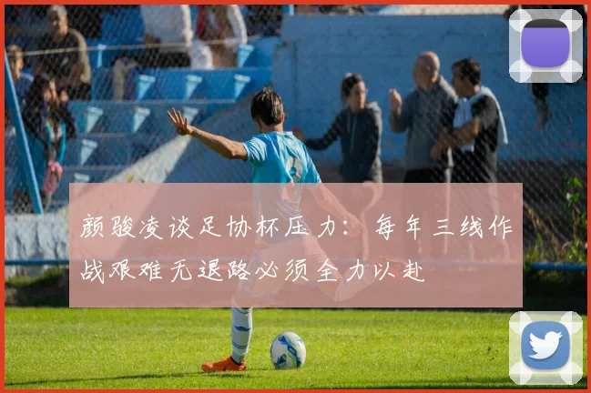 颜骏凌谈足协杯压力：每年三线作战艰难无退路必须全力以赴