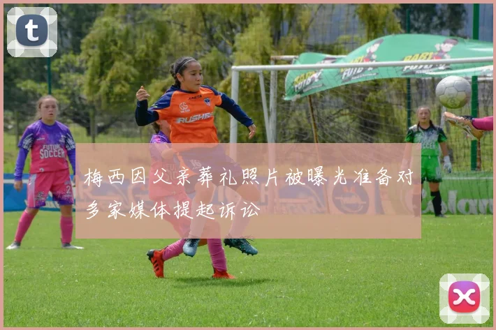 梅西因父亲葬礼照片被曝光准备对多家媒体提起诉讼