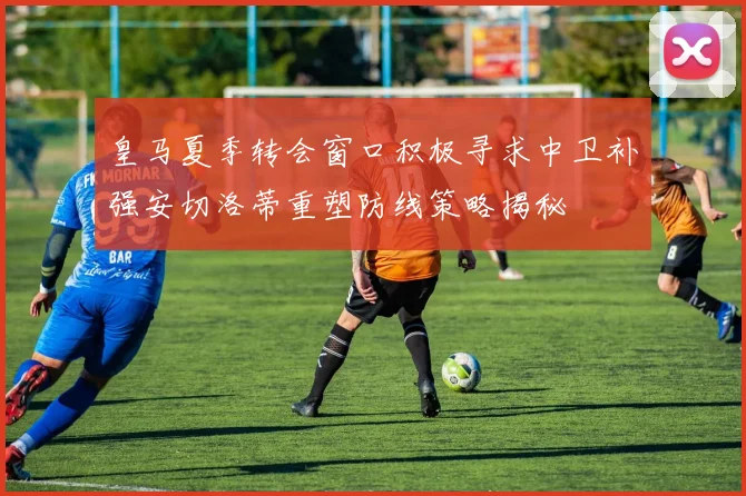 皇马夏季转会窗口积极寻求中卫补强安切洛蒂重塑防线策略揭秘