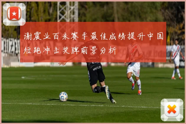 谢震业百米赛季最佳成绩提升中国短跑冲击奖牌前景分析
