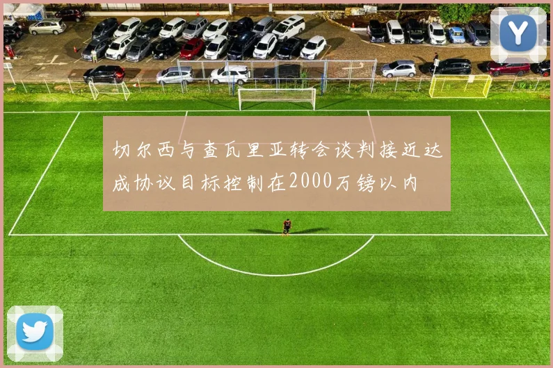 切尔西与查瓦里亚转会谈判接近达成协议目标控制在2000万镑以内
