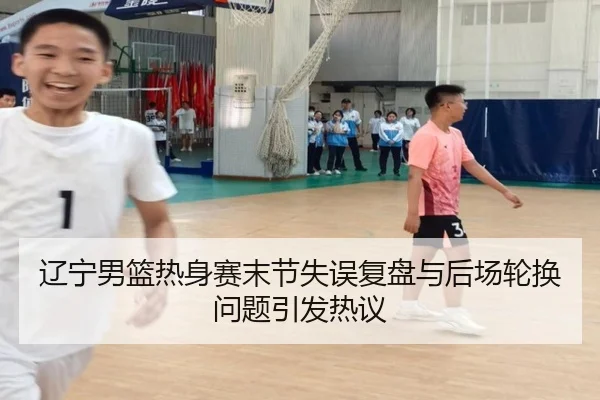 辽宁男篮热身赛末节失误复盘与后场轮换问题引发热议