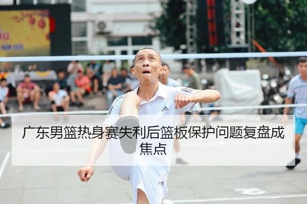 广东男篮热身赛失利后篮板保护问题复盘成焦点